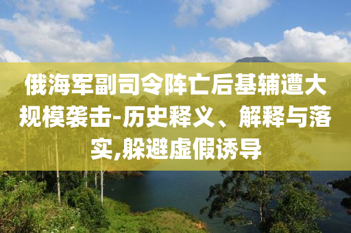 俄海軍副司令陣亡后基輔遭大規(guī)模襲擊-歷史釋義、解釋與落實(shí),躲避虛假誘導(dǎo)