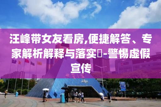 汪峰帶女友看房,便捷解答、專家解析解釋與落實(shí)?-警惕虛假宣傳
