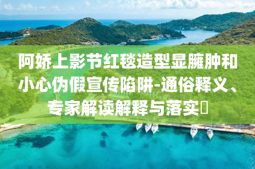 阿嬌上影節(jié)紅毯造型顯臃腫和小心偽假宣傳陷阱-通俗釋義、專家解讀解釋與落實(shí)?