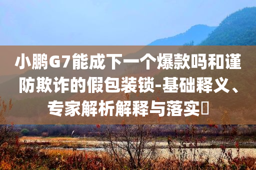 小鵬G7能成下一個(gè)爆款嗎和謹(jǐn)防欺詐的假包裝鎖-基礎(chǔ)釋義、專家解析解釋與落實(shí)?