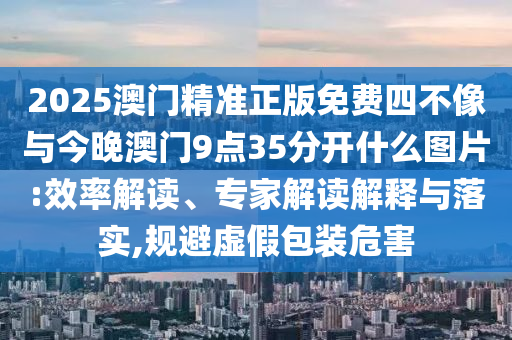 2025澳門精準正版免費四不像與今晚澳門9點35分開什么圖片:效率解讀、專家解讀解釋與落實,規(guī)避虛假包裝危害
