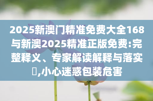 2025新澳門精準(zhǔn)免費(fèi)大全168與新澳2025精準(zhǔn)正版免費(fèi):完整釋義、專家解讀解釋與落實(shí)?,小心迷惑包裝危害