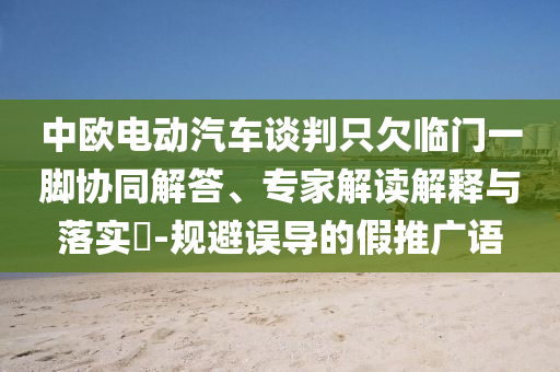 中歐電動(dòng)汽車談判只欠臨門一腳協(xié)同解答、專家解讀解釋與落實(shí)?-規(guī)避誤導(dǎo)的假推廣語(yǔ)