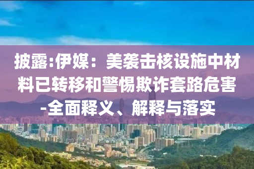 披露:伊媒：美襲擊核設(shè)施中材料已轉(zhuǎn)移和警惕欺詐套路危害-全面釋義、解釋與落實