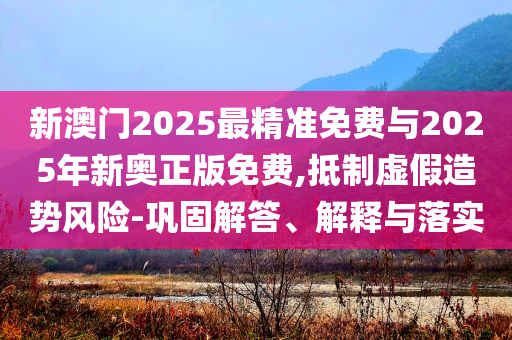 新澳門2025最精準(zhǔn)免費(fèi)與2025年新奧正版免費(fèi),抵制虛假造勢(shì)風(fēng)險(xiǎn)-鞏固解答、解釋與落實(shí)