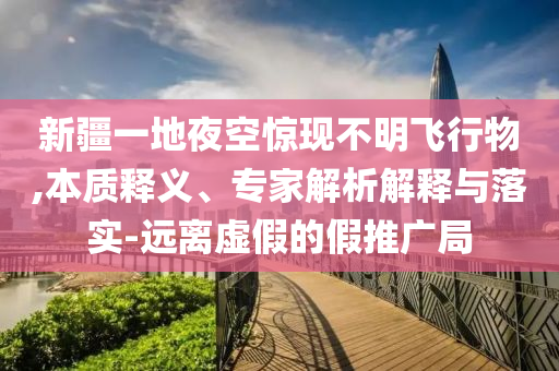 新疆一地夜空驚現(xiàn)不明飛行物,本質(zhì)釋義、專家解析解釋與落實(shí)-遠(yuǎn)離虛假的假推廣局