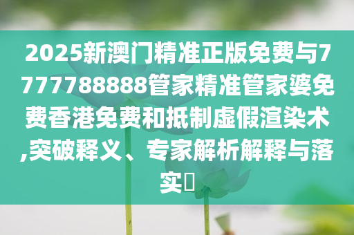 2025新澳門精準(zhǔn)正版免費(fèi)與7777788888管家精準(zhǔn)管家婆免費(fèi)香港免費(fèi)和抵制虛假渲染術(shù),突破釋義、專家解析解釋與落實(shí)?