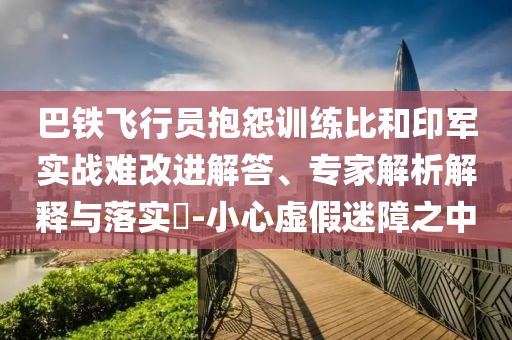 巴鐵飛行員抱怨訓(xùn)練比和印軍實(shí)戰(zhàn)難改進(jìn)解答、專家解析解釋與落實(shí)?-小心虛假迷障之中