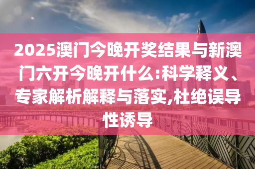 2025澳門今晚開獎(jiǎng)結(jié)果與新澳門六開今晚開什么:科學(xué)釋義、專家解析解釋與落實(shí),杜絕誤導(dǎo)性誘導(dǎo)