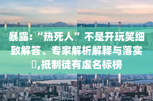 暴露:“熱死人”不是開玩笑細(xì)致解答、專家解析解釋與落實(shí)?,抵制徒有虛名標(biāo)榜