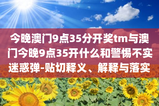 今晚澳門9點35分開獎tm與澳門今晚9點35開什么和警惕不實迷惑彈-貼切釋義、解釋與落實