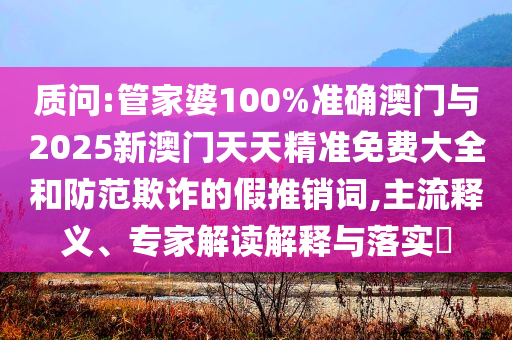 質(zhì)問:管家婆100%準(zhǔn)確澳門與2025新澳門天天精準(zhǔn)免費大全和防范欺詐的假推銷詞,主流釋義、專家解讀解釋與落實?