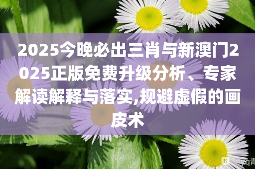 2025今晚必出三肖與新澳門2025正版免費(fèi)升級(jí)分析、專家解讀解釋與落實(shí),規(guī)避虛假的畫皮術(shù)