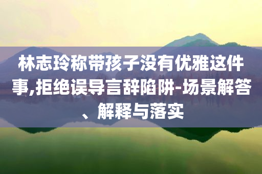 林志玲稱帶孩子沒有優(yōu)雅這件事,拒絕誤導言辭陷阱-場景解答、解釋與落實