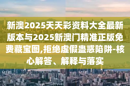 新澳2025天天彩資料大全最新版本與2025新澳門精準正版免費藏寶圖,拒絕虛假蠱惑陷阱-核心解答、解釋與落實