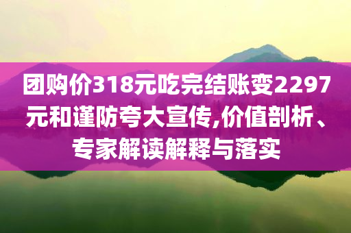 團購價318元吃完結(jié)賬變2297元和謹防夸大宣傳,價值剖析、專家解讀解釋與落實