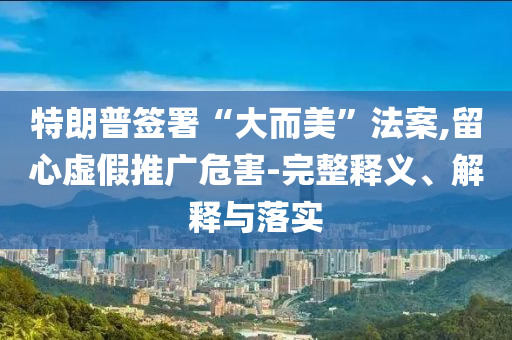 特朗普簽署“大而美”法案,留心虛假推廣危害-完整釋義、解釋與落實(shí)
