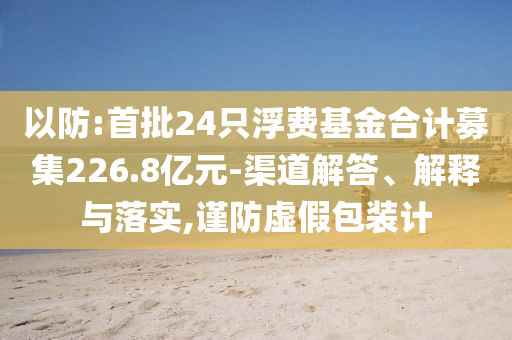 以防:首批24只浮費(fèi)基金合計(jì)募集226.8億元-渠道解答、解釋與落實(shí),謹(jǐn)防虛假包裝計(jì)