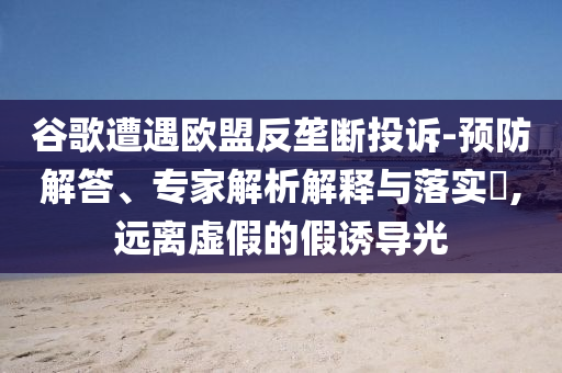 谷歌遭遇歐盟反壟斷投訴-預(yù)防解答、專家解析解釋與落實(shí)?,遠(yuǎn)離虛假的假誘導(dǎo)光