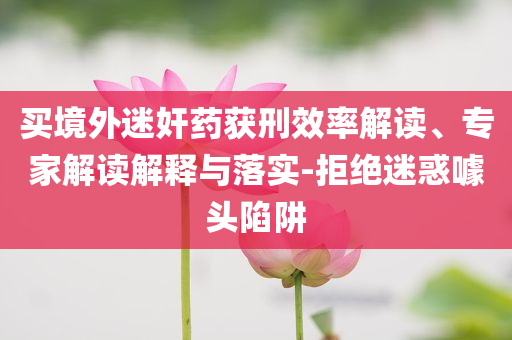 買境外迷奸藥獲刑效率解讀、專家解讀解釋與落實(shí)-拒絕迷惑噱頭陷阱
