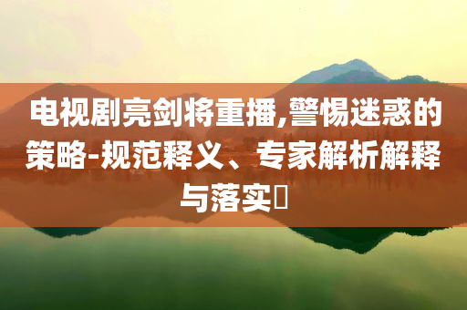 電視劇亮劍將重播,警惕迷惑的策略-規(guī)范釋義、專家解析解釋與落實?