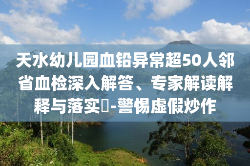 天水幼兒園血鉛異常超50人鄰省血檢深入解答、專家解讀解釋與落實?-警惕虛假炒作