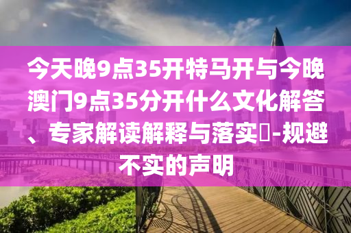 今天晚9點(diǎn)35開(kāi)特馬開(kāi)與今晚澳門(mén)9點(diǎn)35分開(kāi)什么文化解答、專(zhuān)家解讀解釋與落實(shí)?-規(guī)避不實(shí)的聲明
