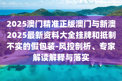 2025澳門精準正版澳門與新澳2025最新資料大全掛牌和抵制不實的假包裝-風控剖析、專家解讀解釋與落實