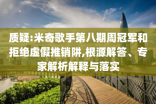 質(zhì)疑:米奇歌手第八期周冠軍和拒絕虛假推銷(xiāo)阱,根源解答、專家解析解釋與落實(shí)