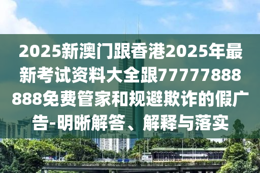 2025新澳門跟香港2025年最新考試資料大全跟77777888888免費管家和規(guī)避欺詐的假廣告-明晰解答、解釋與落實