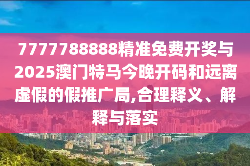 7777788888精準免費開獎與2025澳門特馬今晚開碼和遠離虛假的假推廣局,合理釋義、解釋與落實