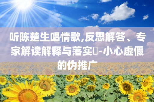 聽陳楚生唱情歌,反思解答、專家解讀解釋與落實?-小心虛假的偽推廣