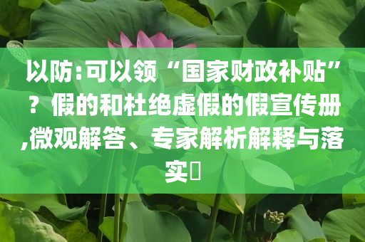 以防:可以領(lǐng)“國(guó)家財(cái)政補(bǔ)貼”？假的和杜絕虛假的假宣傳冊(cè),微觀(guān)解答、專(zhuān)家解析解釋與落實(shí)?