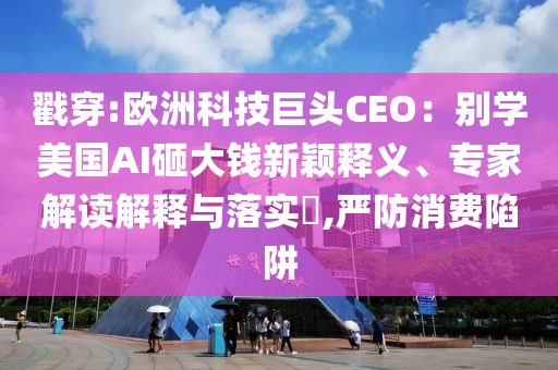 戳穿:歐洲科技巨頭CEO：別學(xué)美國AI砸大錢新穎釋義、專家解讀解釋與落實(shí)?,嚴(yán)防消費(fèi)陷阱