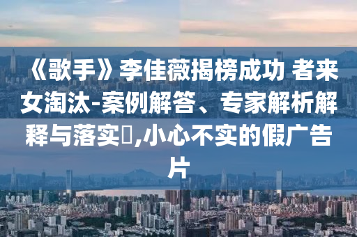 《歌手》李佳薇揭榜成功 者來女淘汰-案例解答、專家解析解釋與落實(shí)?,小心不實(shí)的假廣告片