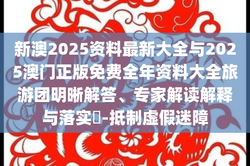 新澳2025資料最新大全與2025澳門正版免費全年資料大全旅游團明晰解答、專家解讀解釋與落實?-抵制虛假迷障