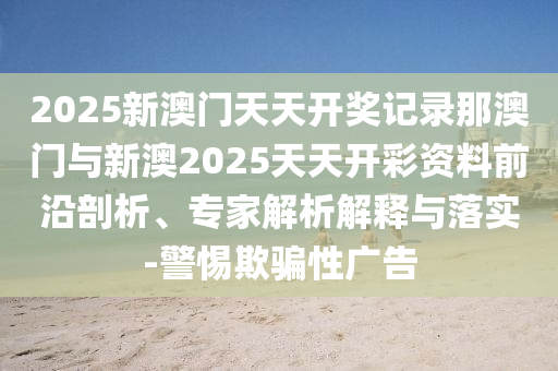 2025新澳門天天開獎(jiǎng)記錄那澳門與新澳2025天天開彩資料前沿剖析、專家解析解釋與落實(shí)-警惕欺騙性廣告