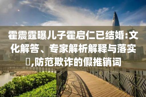 霍震霆曝兒子霍啟仁已結(jié)婚:文化解答、專家解析解釋與落實?,防范欺詐的假推銷詞