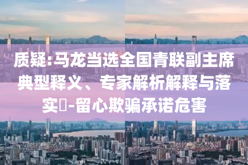 質(zhì)疑:馬龍當選全國青聯(lián)副主席典型釋義、專家解析解釋與落實?-留心欺騙承諾危害