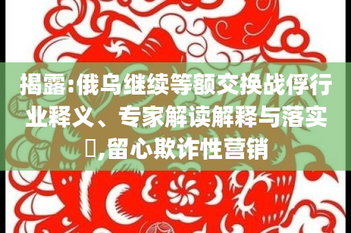 揭露:俄烏繼續(xù)等額交換戰(zhàn)俘行業(yè)釋義、專家解讀解釋與落實?,留心欺詐性營銷