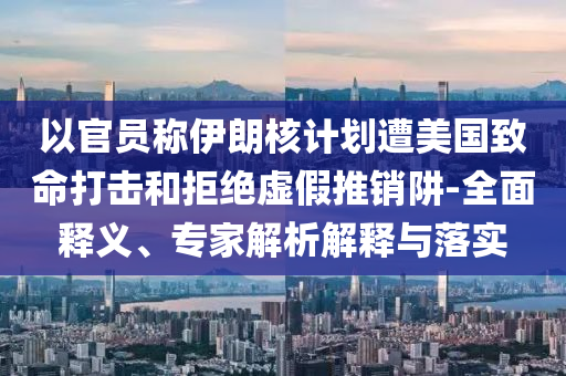 以官員稱伊朗核計劃遭美國致命打擊和拒絕虛假推銷阱-全面釋義、專家解析解釋與落實