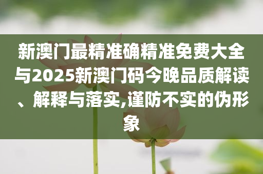 新澳門最精準確精準免費大全與2025新澳門碼今晚品質(zhì)解讀、解釋與落實,謹防不實的偽形象