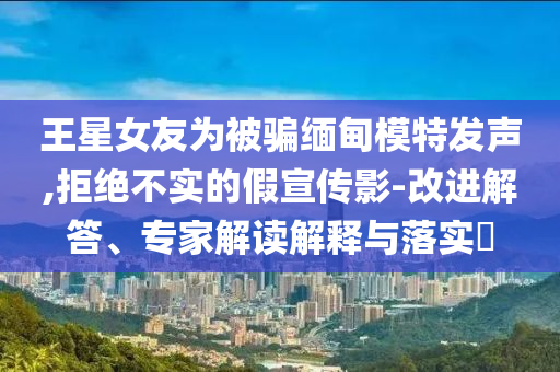 王星女友為被騙緬甸模特發(fā)聲,拒絕不實(shí)的假宣傳影-改進(jìn)解答、專家解讀解釋與落實(shí)?