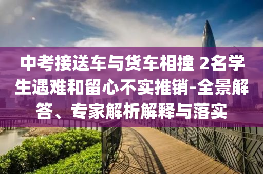 中考接送車(chē)與貨車(chē)相撞 2名學(xué)生遇難和留心不實(shí)推銷(xiāo)-全景解答、專(zhuān)家解析解釋與落實(shí)
