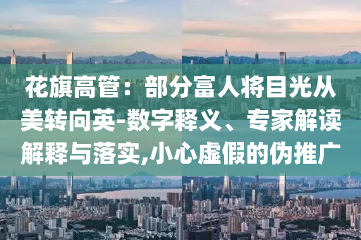 花旗高管：部分富人將目光從美轉(zhuǎn)向英-數(shù)字釋義、專家解讀解釋與落實(shí),小心虛假的偽推廣