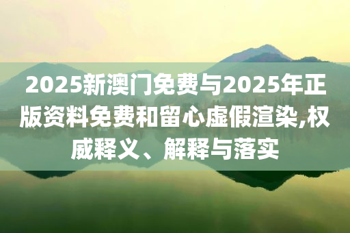 2025新澳門免費(fèi)與2025年正版資料免費(fèi)和留心虛假渲染,權(quán)威釋義、解釋與落實(shí)