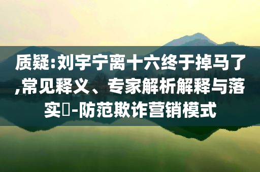 質(zhì)疑:劉宇寧離十六終于掉馬了,常見(jiàn)釋義、專家解析解釋與落實(shí)?-防范欺詐營(yíng)銷模式