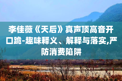 李佳薇《天后》真聲頂高音開(kāi)口跪-趣味釋義、解釋與落實(shí),嚴(yán)防消費(fèi)陷阱