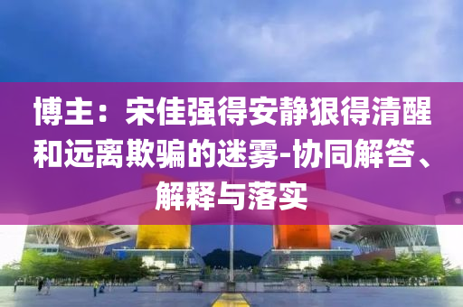博主：宋佳強得安靜狠得清醒和遠離欺騙的迷霧-協(xié)同解答、解釋與落實