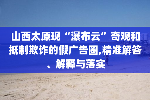 山西太原現(xiàn)“瀑布云”奇觀和抵制欺詐的假廣告圈,精準(zhǔn)解答、解釋與落實(shí)